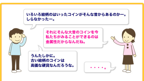 いろいろ絵柄のはいったコインがそんな昔からあるのかー。　それにそんな大昔のコインを今私たちがみることができるのは金属性だからなんだね。うんたしかに。
                古い絵柄のコインは
                高価な硬貨なんだろうな。　・・・・・・。