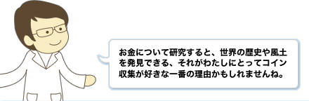 お金について研究すると、世界の歴史や風土を発見できる、それがわたしにとってコイン収集が好きな一番の理由かもしれませんね。