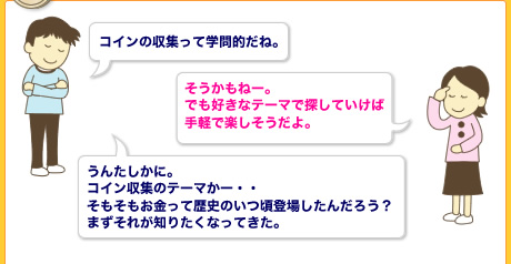 コインの収集って学問的だね。　それにそんな大昔のコインを今私たちがみることができるのは金属性だからなんだね。うんたしかに。
            コイン収集のテーマかー・・
            そもそもお金って歴史のいつ頃登場したんだろう？
            まずそれが知りたくなってきた。